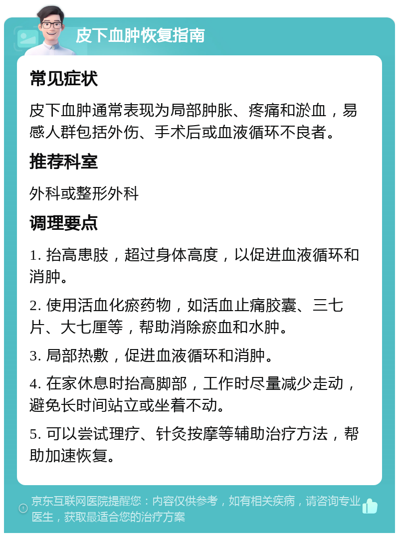 皮下血肿恢复指南 常见症状 皮下血肿通常表现为局部肿胀、疼痛和淤血，易感人群包括外伤、手术后或血液循环不良者。 推荐科室 外科或整形外科 调理要点 1. 抬高患肢，超过身体高度，以促进血液循环和消肿。 2. 使用活血化瘀药物，如活血止痛胶囊、三七片、大七厘等，帮助消除瘀血和水肿。 3. 局部热敷，促进血液循环和消肿。 4. 在家休息时抬高脚部，工作时尽量减少走动，避免长时间站立或坐着不动。 5. 可以尝试理疗、针灸按摩等辅助治疗方法，帮助加速恢复。