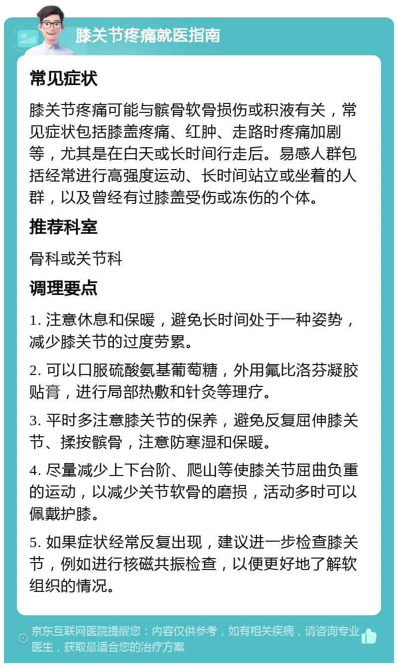 膝关节疼痛就医指南 常见症状 膝关节疼痛可能与髌骨软骨损伤或积液有关，常见症状包括膝盖疼痛、红肿、走路时疼痛加剧等，尤其是在白天或长时间行走后。易感人群包括经常进行高强度运动、长时间站立或坐着的人群，以及曾经有过膝盖受伤或冻伤的个体。 推荐科室 骨科或关节科 调理要点 1. 注意休息和保暖，避免长时间处于一种姿势，减少膝关节的过度劳累。 2. 可以口服硫酸氨基葡萄糖，外用氟比洛芬凝胶贴膏，进行局部热敷和针灸等理疗。 3. 平时多注意膝关节的保养，避免反复屈伸膝关节、揉按髌骨，注意防寒湿和保暖。 4. 尽量减少上下台阶、爬山等使膝关节屈曲负重的运动，以减少关节软骨的磨损，活动多时可以佩戴护膝。 5. 如果症状经常反复出现，建议进一步检查膝关节，例如进行核磁共振检查，以便更好地了解软组织的情况。