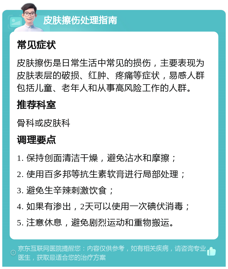 皮肤擦伤处理指南 常见症状 皮肤擦伤是日常生活中常见的损伤，主要表现为皮肤表层的破损、红肿、疼痛等症状，易感人群包括儿童、老年人和从事高风险工作的人群。 推荐科室 骨科或皮肤科 调理要点 1. 保持创面清洁干燥，避免沾水和摩擦； 2. 使用百多邦等抗生素软膏进行局部处理； 3. 避免生辛辣刺激饮食； 4. 如果有渗出，2天可以使用一次碘伏消毒； 5. 注意休息，避免剧烈运动和重物搬运。