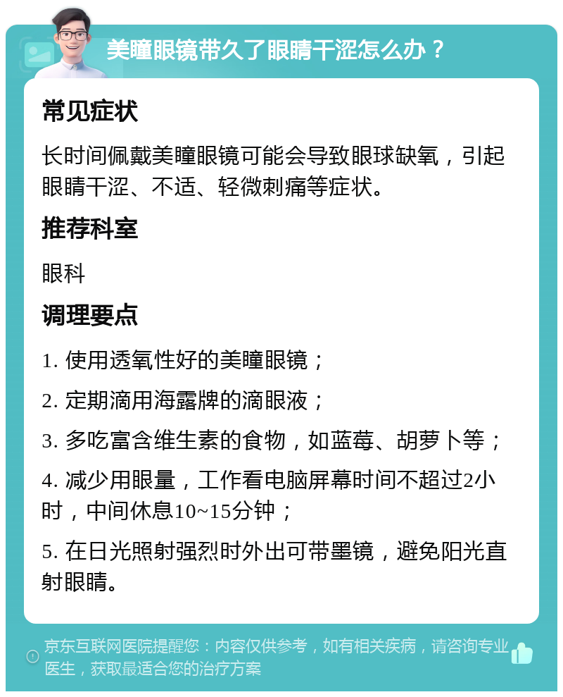 美瞳眼镜带久了眼睛干涩怎么办？ 常见症状 长时间佩戴美瞳眼镜可能会导致眼球缺氧，引起眼睛干涩、不适、轻微刺痛等症状。 推荐科室 眼科 调理要点 1. 使用透氧性好的美瞳眼镜； 2. 定期滴用海露牌的滴眼液； 3. 多吃富含维生素的食物，如蓝莓、胡萝卜等； 4. 减少用眼量，工作看电脑屏幕时间不超过2小时，中间休息10~15分钟； 5. 在日光照射强烈时外出可带墨镜，避免阳光直射眼睛。