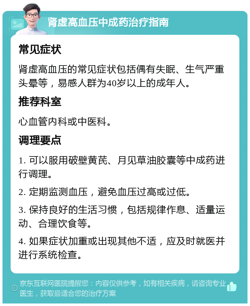 肾虚高血压中成药治疗指南 常见症状 肾虚高血压的常见症状包括偶有失眠、生气严重头晕等，易感人群为40岁以上的成年人。 推荐科室 心血管内科或中医科。 调理要点 1. 可以服用破壁黄芪、月见草油胶囊等中成药进行调理。 2. 定期监测血压，避免血压过高或过低。 3. 保持良好的生活习惯，包括规律作息、适量运动、合理饮食等。 4. 如果症状加重或出现其他不适，应及时就医并进行系统检查。