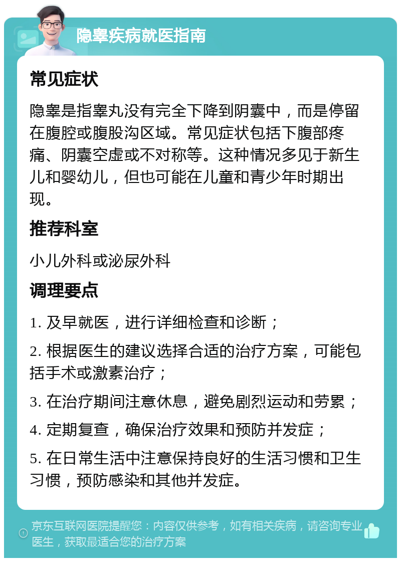 隐睾疾病就医指南 常见症状 隐睾是指睾丸没有完全下降到阴囊中，而是停留在腹腔或腹股沟区域。常见症状包括下腹部疼痛、阴囊空虚或不对称等。这种情况多见于新生儿和婴幼儿，但也可能在儿童和青少年时期出现。 推荐科室 小儿外科或泌尿外科 调理要点 1. 及早就医，进行详细检查和诊断； 2. 根据医生的建议选择合适的治疗方案，可能包括手术或激素治疗； 3. 在治疗期间注意休息，避免剧烈运动和劳累； 4. 定期复查，确保治疗效果和预防并发症； 5. 在日常生活中注意保持良好的生活习惯和卫生习惯，预防感染和其他并发症。