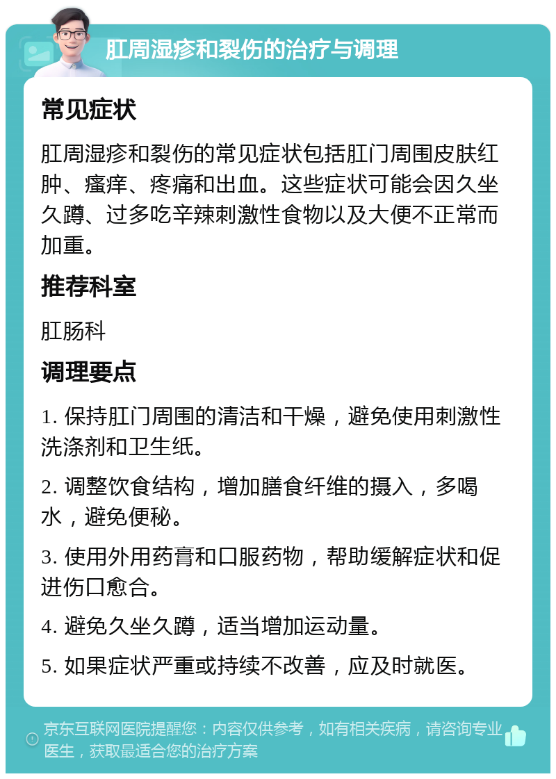 肛周湿疹和裂伤的治疗与调理 常见症状 肛周湿疹和裂伤的常见症状包括肛门周围皮肤红肿、瘙痒、疼痛和出血。这些症状可能会因久坐久蹲、过多吃辛辣刺激性食物以及大便不正常而加重。 推荐科室 肛肠科 调理要点 1. 保持肛门周围的清洁和干燥，避免使用刺激性洗涤剂和卫生纸。 2. 调整饮食结构，增加膳食纤维的摄入，多喝水，避免便秘。 3. 使用外用药膏和口服药物，帮助缓解症状和促进伤口愈合。 4. 避免久坐久蹲，适当增加运动量。 5. 如果症状严重或持续不改善，应及时就医。