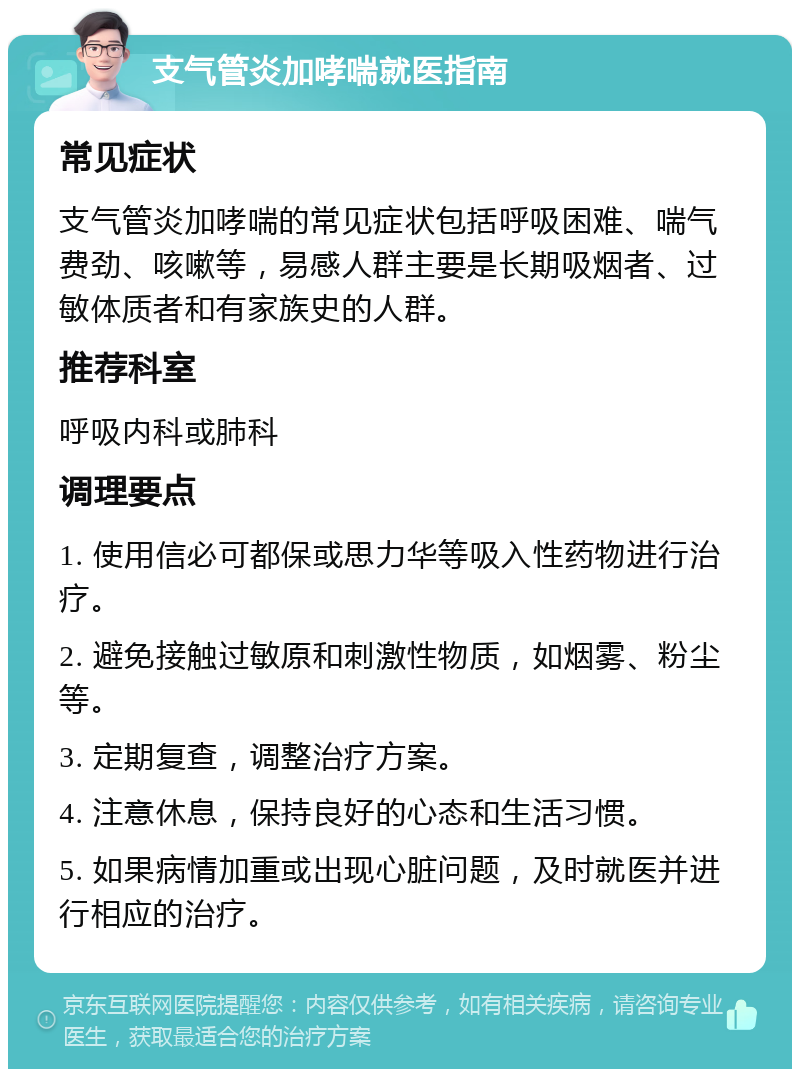 支气管炎加哮喘就医指南 常见症状 支气管炎加哮喘的常见症状包括呼吸困难、喘气费劲、咳嗽等，易感人群主要是长期吸烟者、过敏体质者和有家族史的人群。 推荐科室 呼吸内科或肺科 调理要点 1. 使用信必可都保或思力华等吸入性药物进行治疗。 2. 避免接触过敏原和刺激性物质，如烟雾、粉尘等。 3. 定期复查，调整治疗方案。 4. 注意休息，保持良好的心态和生活习惯。 5. 如果病情加重或出现心脏问题，及时就医并进行相应的治疗。