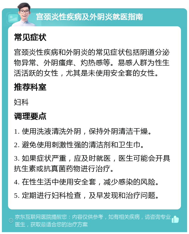 宫颈炎性疾病及外阴炎就医指南 常见症状 宫颈炎性疾病和外阴炎的常见症状包括阴道分泌物异常、外阴瘙痒、灼热感等。易感人群为性生活活跃的女性，尤其是未使用安全套的女性。 推荐科室 妇科 调理要点 1. 使用洗液清洗外阴，保持外阴清洁干燥。 2. 避免使用刺激性强的清洁剂和卫生巾。 3. 如果症状严重，应及时就医，医生可能会开具抗生素或抗真菌药物进行治疗。 4. 在性生活中使用安全套，减少感染的风险。 5. 定期进行妇科检查，及早发现和治疗问题。