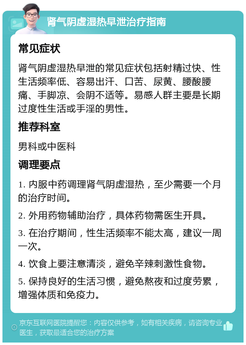 肾气阴虚湿热早泄治疗指南 常见症状 肾气阴虚湿热早泄的常见症状包括射精过快、性生活频率低、容易出汗、口苦、尿黄、腰酸腰痛、手脚凉、会阴不适等。易感人群主要是长期过度性生活或手淫的男性。 推荐科室 男科或中医科 调理要点 1. 内服中药调理肾气阴虚湿热，至少需要一个月的治疗时间。 2. 外用药物辅助治疗，具体药物需医生开具。 3. 在治疗期间，性生活频率不能太高，建议一周一次。 4. 饮食上要注意清淡，避免辛辣刺激性食物。 5. 保持良好的生活习惯，避免熬夜和过度劳累，增强体质和免疫力。