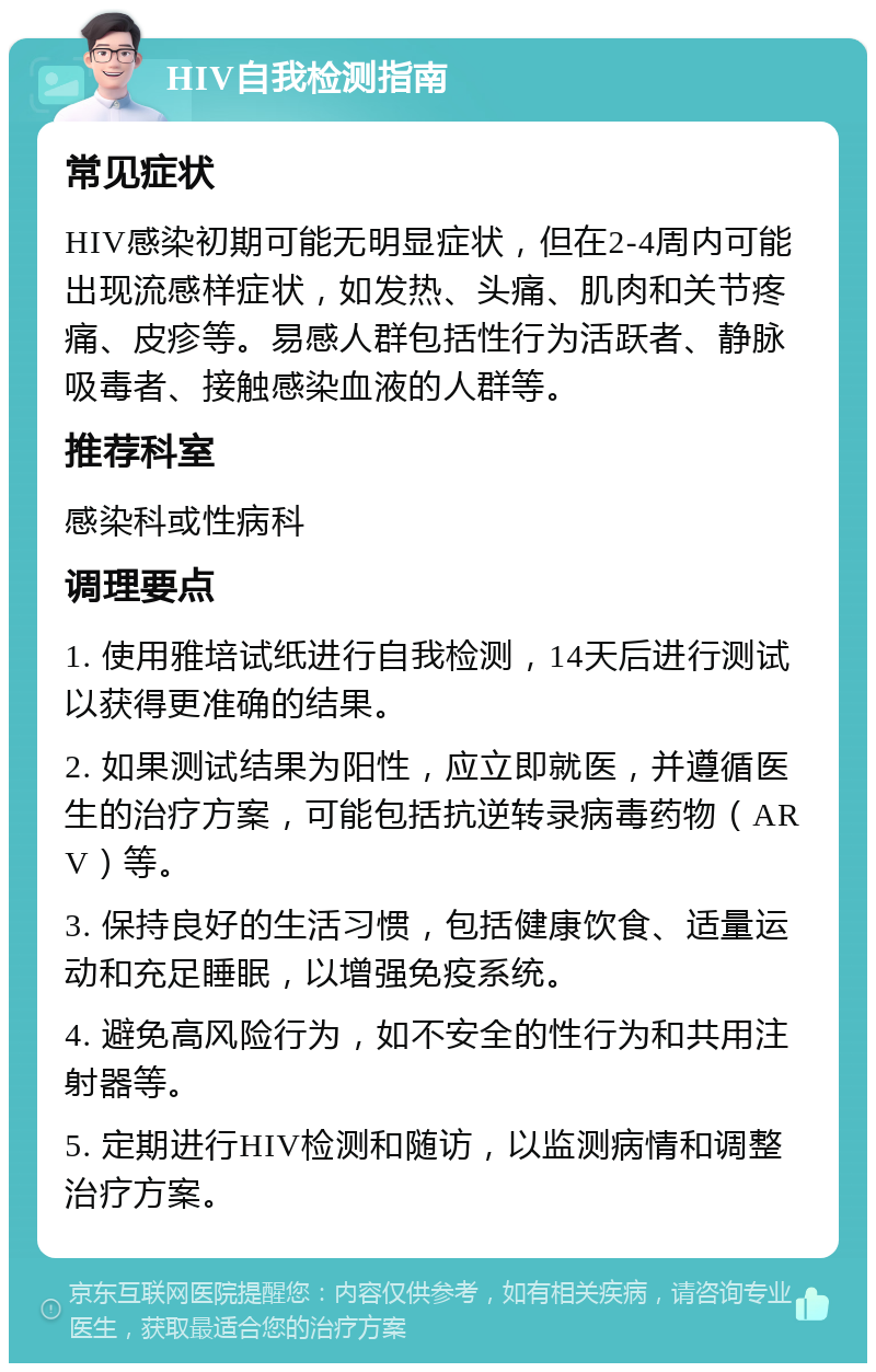 HIV自我检测指南 常见症状 HIV感染初期可能无明显症状，但在2-4周内可能出现流感样症状，如发热、头痛、肌肉和关节疼痛、皮疹等。易感人群包括性行为活跃者、静脉吸毒者、接触感染血液的人群等。 推荐科室 感染科或性病科 调理要点 1. 使用雅培试纸进行自我检测，14天后进行测试以获得更准确的结果。 2. 如果测试结果为阳性，应立即就医，并遵循医生的治疗方案，可能包括抗逆转录病毒药物（ARV）等。 3. 保持良好的生活习惯，包括健康饮食、适量运动和充足睡眠，以增强免疫系统。 4. 避免高风险行为，如不安全的性行为和共用注射器等。 5. 定期进行HIV检测和随访，以监测病情和调整治疗方案。