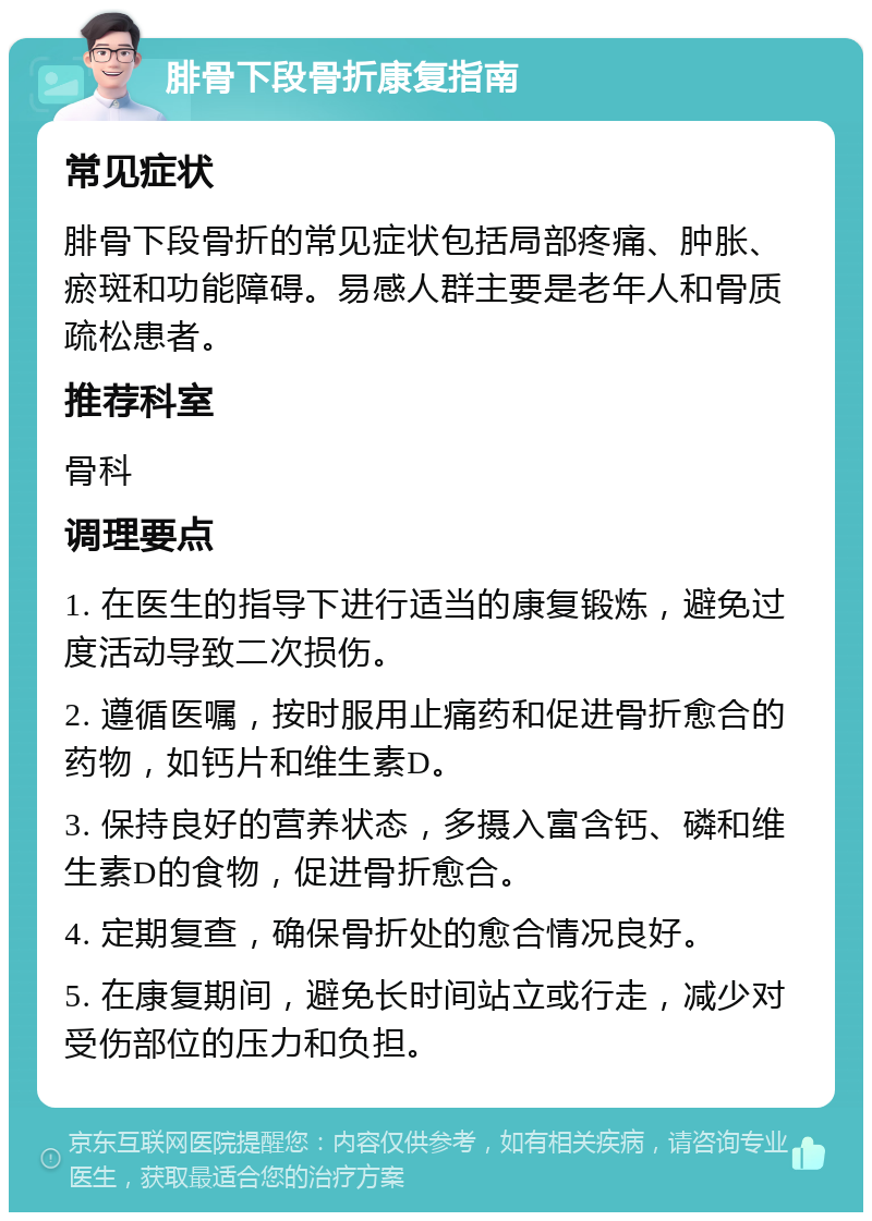 腓骨下段骨折康复指南 常见症状 腓骨下段骨折的常见症状包括局部疼痛、肿胀、瘀斑和功能障碍。易感人群主要是老年人和骨质疏松患者。 推荐科室 骨科 调理要点 1. 在医生的指导下进行适当的康复锻炼，避免过度活动导致二次损伤。 2. 遵循医嘱，按时服用止痛药和促进骨折愈合的药物，如钙片和维生素D。 3. 保持良好的营养状态，多摄入富含钙、磷和维生素D的食物，促进骨折愈合。 4. 定期复查，确保骨折处的愈合情况良好。 5. 在康复期间，避免长时间站立或行走，减少对受伤部位的压力和负担。