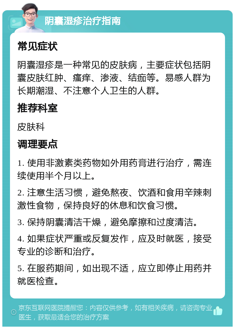 阴囊湿疹治疗指南 常见症状 阴囊湿疹是一种常见的皮肤病，主要症状包括阴囊皮肤红肿、瘙痒、渗液、结痂等。易感人群为长期潮湿、不注意个人卫生的人群。 推荐科室 皮肤科 调理要点 1. 使用非激素类药物如外用药膏进行治疗，需连续使用半个月以上。 2. 注意生活习惯，避免熬夜、饮酒和食用辛辣刺激性食物，保持良好的休息和饮食习惯。 3. 保持阴囊清洁干燥，避免摩擦和过度清洁。 4. 如果症状严重或反复发作，应及时就医，接受专业的诊断和治疗。 5. 在服药期间，如出现不适，应立即停止用药并就医检查。