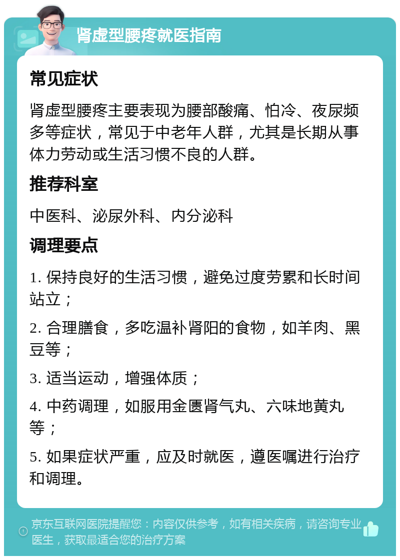 肾虚型腰疼就医指南 常见症状 肾虚型腰疼主要表现为腰部酸痛、怕冷、夜尿频多等症状，常见于中老年人群，尤其是长期从事体力劳动或生活习惯不良的人群。 推荐科室 中医科、泌尿外科、内分泌科 调理要点 1. 保持良好的生活习惯，避免过度劳累和长时间站立； 2. 合理膳食，多吃温补肾阳的食物，如羊肉、黑豆等； 3. 适当运动，增强体质； 4. 中药调理，如服用金匮肾气丸、六味地黄丸等； 5. 如果症状严重，应及时就医，遵医嘱进行治疗和调理。