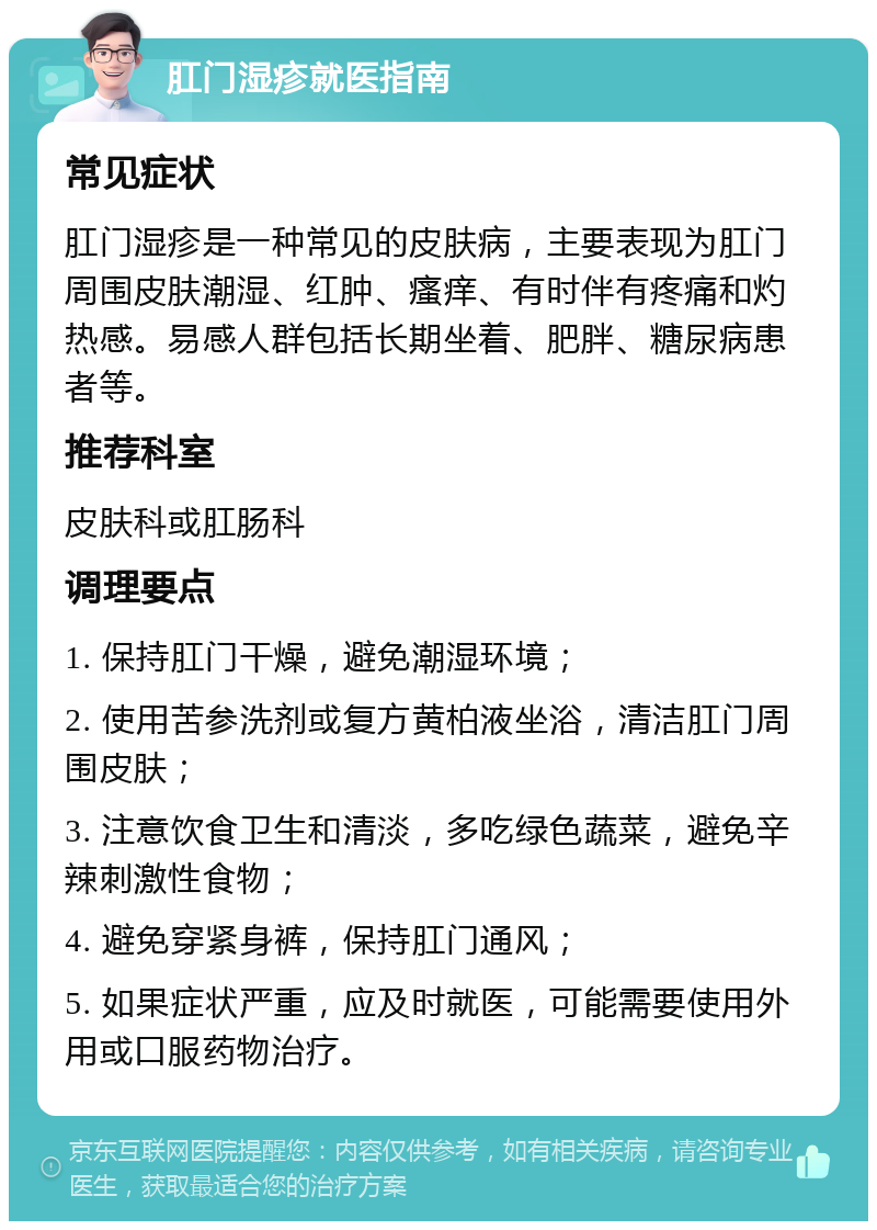 肛门湿疹就医指南 常见症状 肛门湿疹是一种常见的皮肤病，主要表现为肛门周围皮肤潮湿、红肿、瘙痒、有时伴有疼痛和灼热感。易感人群包括长期坐着、肥胖、糖尿病患者等。 推荐科室 皮肤科或肛肠科 调理要点 1. 保持肛门干燥，避免潮湿环境； 2. 使用苦参洗剂或复方黄柏液坐浴，清洁肛门周围皮肤； 3. 注意饮食卫生和清淡，多吃绿色蔬菜，避免辛辣刺激性食物； 4. 避免穿紧身裤，保持肛门通风； 5. 如果症状严重，应及时就医，可能需要使用外用或口服药物治疗。