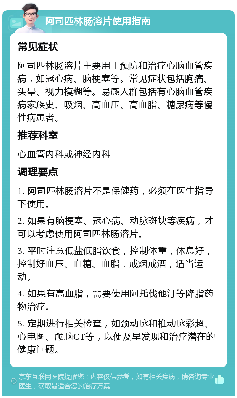 阿司匹林肠溶片使用指南 常见症状 阿司匹林肠溶片主要用于预防和治疗心脑血管疾病，如冠心病、脑梗塞等。常见症状包括胸痛、头晕、视力模糊等。易感人群包括有心脑血管疾病家族史、吸烟、高血压、高血脂、糖尿病等慢性病患者。 推荐科室 心血管内科或神经内科 调理要点 1. 阿司匹林肠溶片不是保健药，必须在医生指导下使用。 2. 如果有脑梗塞、冠心病、动脉斑块等疾病，才可以考虑使用阿司匹林肠溶片。 3. 平时注意低盐低脂饮食，控制体重，休息好，控制好血压、血糖、血脂，戒烟戒酒，适当运动。 4. 如果有高血脂，需要使用阿托伐他汀等降脂药物治疗。 5. 定期进行相关检查，如颈动脉和椎动脉彩超、心电图、颅脑CT等，以便及早发现和治疗潜在的健康问题。