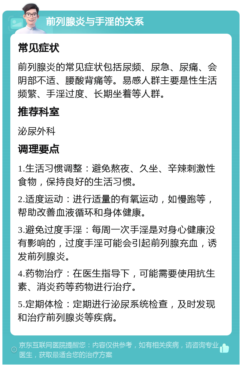 前列腺炎与手淫的关系 常见症状 前列腺炎的常见症状包括尿频、尿急、尿痛、会阴部不适、腰酸背痛等。易感人群主要是性生活频繁、手淫过度、长期坐着等人群。 推荐科室 泌尿外科 调理要点 1.生活习惯调整：避免熬夜、久坐、辛辣刺激性食物，保持良好的生活习惯。 2.适度运动：进行适量的有氧运动，如慢跑等，帮助改善血液循环和身体健康。 3.避免过度手淫：每周一次手淫是对身心健康没有影响的，过度手淫可能会引起前列腺充血，诱发前列腺炎。 4.药物治疗：在医生指导下，可能需要使用抗生素、消炎药等药物进行治疗。 5.定期体检：定期进行泌尿系统检查，及时发现和治疗前列腺炎等疾病。