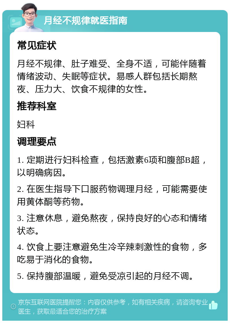 月经不规律就医指南 常见症状 月经不规律、肚子难受、全身不适，可能伴随着情绪波动、失眠等症状。易感人群包括长期熬夜、压力大、饮食不规律的女性。 推荐科室 妇科 调理要点 1. 定期进行妇科检查，包括激素6项和腹部B超，以明确病因。 2. 在医生指导下口服药物调理月经，可能需要使用黄体酮等药物。 3. 注意休息，避免熬夜，保持良好的心态和情绪状态。 4. 饮食上要注意避免生冷辛辣刺激性的食物，多吃易于消化的食物。 5. 保持腹部温暖，避免受凉引起的月经不调。