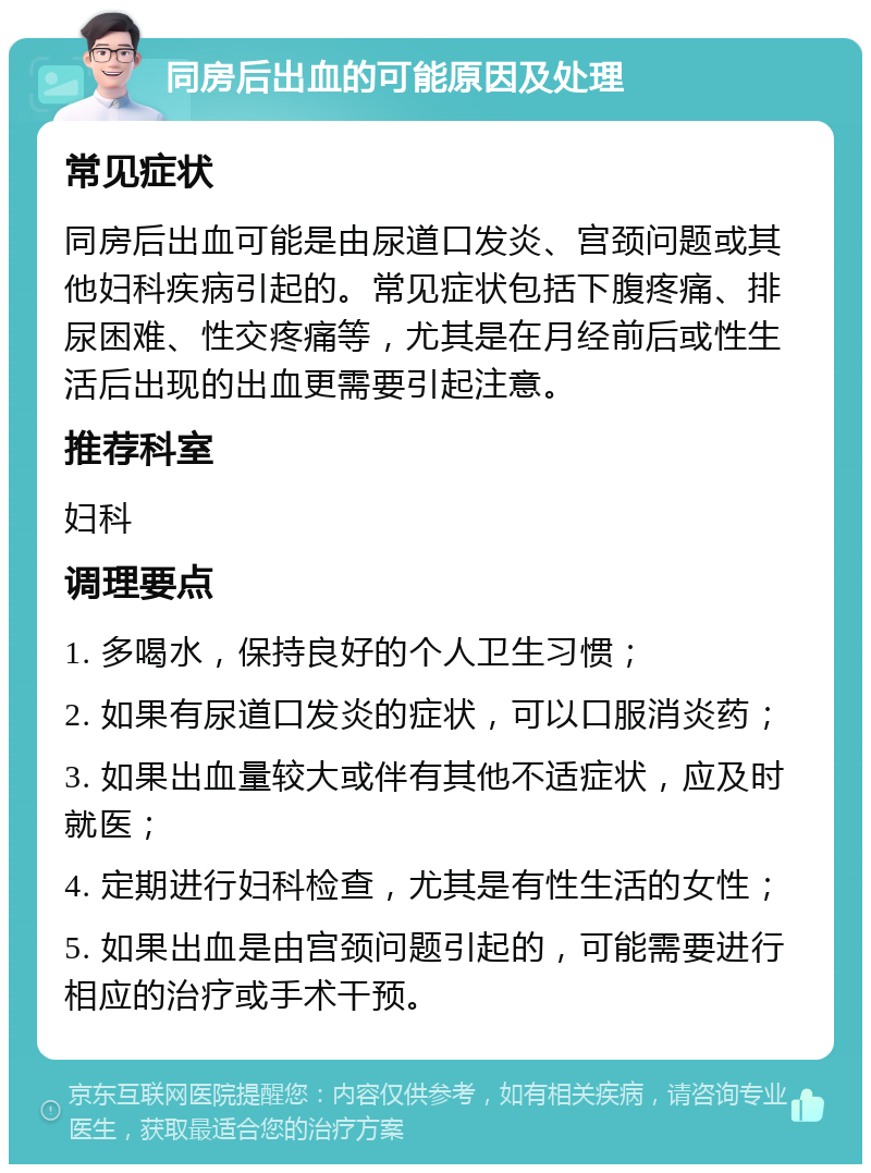 同房后出血的可能原因及处理 常见症状 同房后出血可能是由尿道口发炎、宫颈问题或其他妇科疾病引起的。常见症状包括下腹疼痛、排尿困难、性交疼痛等，尤其是在月经前后或性生活后出现的出血更需要引起注意。 推荐科室 妇科 调理要点 1. 多喝水，保持良好的个人卫生习惯； 2. 如果有尿道口发炎的症状，可以口服消炎药； 3. 如果出血量较大或伴有其他不适症状，应及时就医； 4. 定期进行妇科检查，尤其是有性生活的女性； 5. 如果出血是由宫颈问题引起的，可能需要进行相应的治疗或手术干预。