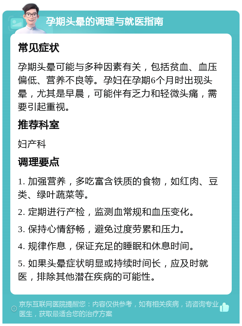 孕期头晕的调理与就医指南 常见症状 孕期头晕可能与多种因素有关，包括贫血、血压偏低、营养不良等。孕妇在孕期6个月时出现头晕，尤其是早晨，可能伴有乏力和轻微头痛，需要引起重视。 推荐科室 妇产科 调理要点 1. 加强营养，多吃富含铁质的食物，如红肉、豆类、绿叶蔬菜等。 2. 定期进行产检，监测血常规和血压变化。 3. 保持心情舒畅，避免过度劳累和压力。 4. 规律作息，保证充足的睡眠和休息时间。 5. 如果头晕症状明显或持续时间长，应及时就医，排除其他潜在疾病的可能性。