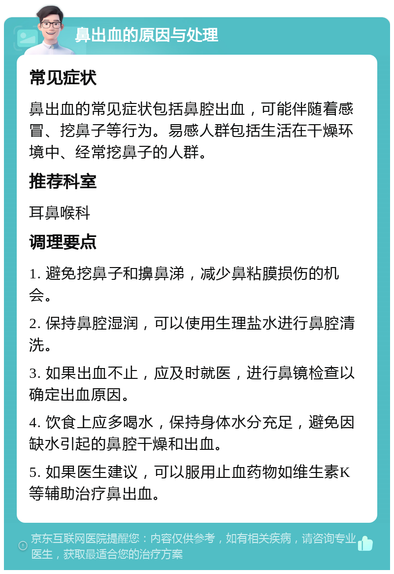 鼻出血的原因与处理 常见症状 鼻出血的常见症状包括鼻腔出血，可能伴随着感冒、挖鼻子等行为。易感人群包括生活在干燥环境中、经常挖鼻子的人群。 推荐科室 耳鼻喉科 调理要点 1. 避免挖鼻子和擤鼻涕，减少鼻粘膜损伤的机会。 2. 保持鼻腔湿润，可以使用生理盐水进行鼻腔清洗。 3. 如果出血不止，应及时就医，进行鼻镜检查以确定出血原因。 4. 饮食上应多喝水，保持身体水分充足，避免因缺水引起的鼻腔干燥和出血。 5. 如果医生建议，可以服用止血药物如维生素K等辅助治疗鼻出血。