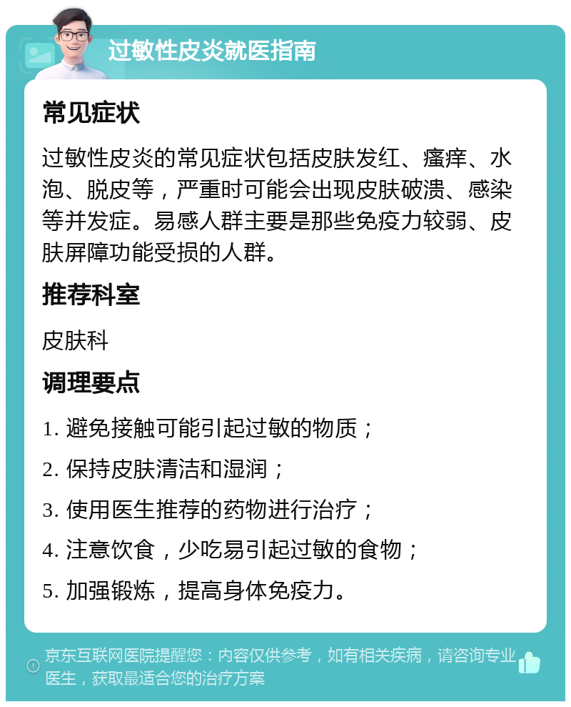 过敏性皮炎就医指南 常见症状 过敏性皮炎的常见症状包括皮肤发红、瘙痒、水泡、脱皮等，严重时可能会出现皮肤破溃、感染等并发症。易感人群主要是那些免疫力较弱、皮肤屏障功能受损的人群。 推荐科室 皮肤科 调理要点 1. 避免接触可能引起过敏的物质； 2. 保持皮肤清洁和湿润； 3. 使用医生推荐的药物进行治疗； 4. 注意饮食，少吃易引起过敏的食物； 5. 加强锻炼，提高身体免疫力。