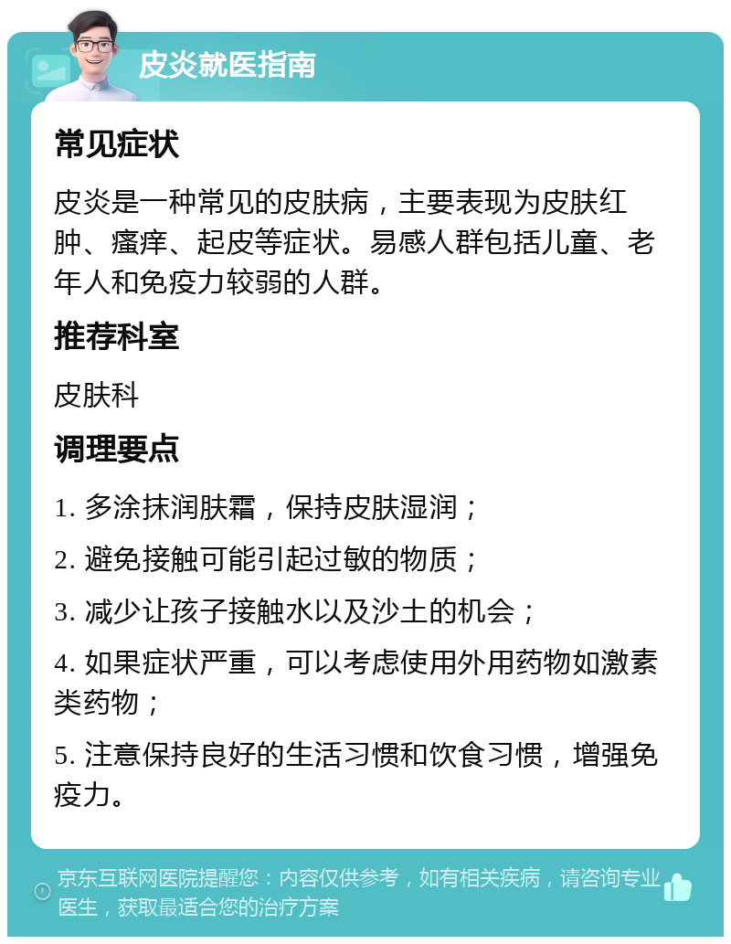 皮炎就医指南 常见症状 皮炎是一种常见的皮肤病，主要表现为皮肤红肿、瘙痒、起皮等症状。易感人群包括儿童、老年人和免疫力较弱的人群。 推荐科室 皮肤科 调理要点 1. 多涂抹润肤霜，保持皮肤湿润； 2. 避免接触可能引起过敏的物质； 3. 减少让孩子接触水以及沙土的机会； 4. 如果症状严重，可以考虑使用外用药物如激素类药物； 5. 注意保持良好的生活习惯和饮食习惯，增强免疫力。