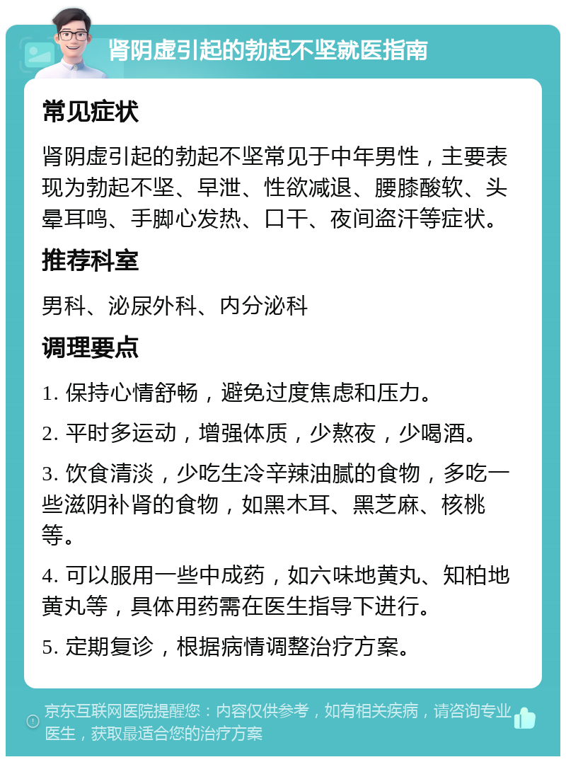 肾阴虚引起的勃起不坚就医指南 常见症状 肾阴虚引起的勃起不坚常见于中年男性，主要表现为勃起不坚、早泄、性欲减退、腰膝酸软、头晕耳鸣、手脚心发热、口干、夜间盗汗等症状。 推荐科室 男科、泌尿外科、内分泌科 调理要点 1. 保持心情舒畅，避免过度焦虑和压力。 2. 平时多运动，增强体质，少熬夜，少喝酒。 3. 饮食清淡，少吃生冷辛辣油腻的食物，多吃一些滋阴补肾的食物，如黑木耳、黑芝麻、核桃等。 4. 可以服用一些中成药，如六味地黄丸、知柏地黄丸等，具体用药需在医生指导下进行。 5. 定期复诊，根据病情调整治疗方案。