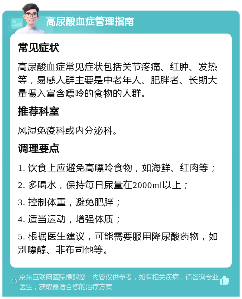 高尿酸血症管理指南 常见症状 高尿酸血症常见症状包括关节疼痛、红肿、发热等，易感人群主要是中老年人、肥胖者、长期大量摄入富含嘌呤的食物的人群。 推荐科室 风湿免疫科或内分泌科。 调理要点 1. 饮食上应避免高嘌呤食物，如海鲜、红肉等； 2. 多喝水，保持每日尿量在2000ml以上； 3. 控制体重，避免肥胖； 4. 适当运动，增强体质； 5. 根据医生建议，可能需要服用降尿酸药物，如别嘌醇、非布司他等。