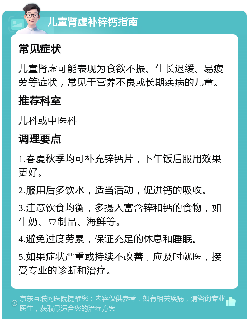 儿童肾虚补锌钙指南 常见症状 儿童肾虚可能表现为食欲不振、生长迟缓、易疲劳等症状，常见于营养不良或长期疾病的儿童。 推荐科室 儿科或中医科 调理要点 1.春夏秋季均可补充锌钙片，下午饭后服用效果更好。 2.服用后多饮水，适当活动，促进钙的吸收。 3.注意饮食均衡，多摄入富含锌和钙的食物，如牛奶、豆制品、海鲜等。 4.避免过度劳累，保证充足的休息和睡眠。 5.如果症状严重或持续不改善，应及时就医，接受专业的诊断和治疗。