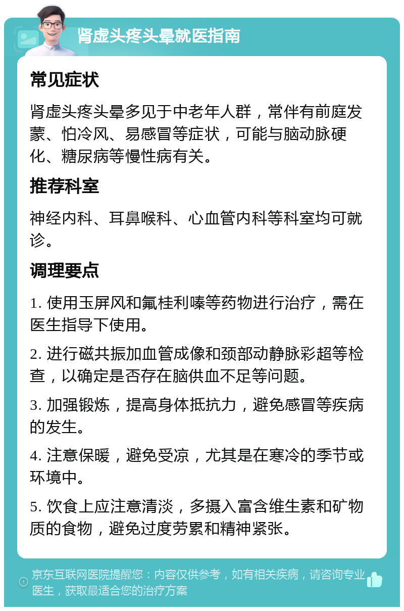 肾虚头疼头晕就医指南 常见症状 肾虚头疼头晕多见于中老年人群，常伴有前庭发蒙、怕冷风、易感冒等症状，可能与脑动脉硬化、糖尿病等慢性病有关。 推荐科室 神经内科、耳鼻喉科、心血管内科等科室均可就诊。 调理要点 1. 使用玉屏风和氟桂利嗪等药物进行治疗，需在医生指导下使用。 2. 进行磁共振加血管成像和颈部动静脉彩超等检查，以确定是否存在脑供血不足等问题。 3. 加强锻炼，提高身体抵抗力，避免感冒等疾病的发生。 4. 注意保暖，避免受凉，尤其是在寒冷的季节或环境中。 5. 饮食上应注意清淡，多摄入富含维生素和矿物质的食物，避免过度劳累和精神紧张。