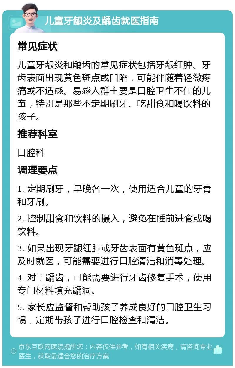 儿童牙龈炎及龋齿就医指南 常见症状 儿童牙龈炎和龋齿的常见症状包括牙龈红肿、牙齿表面出现黄色斑点或凹陷，可能伴随着轻微疼痛或不适感。易感人群主要是口腔卫生不佳的儿童，特别是那些不定期刷牙、吃甜食和喝饮料的孩子。 推荐科室 口腔科 调理要点 1. 定期刷牙，早晚各一次，使用适合儿童的牙膏和牙刷。 2. 控制甜食和饮料的摄入，避免在睡前进食或喝饮料。 3. 如果出现牙龈红肿或牙齿表面有黄色斑点，应及时就医，可能需要进行口腔清洁和消毒处理。 4. 对于龋齿，可能需要进行牙齿修复手术，使用专门材料填充龋洞。 5. 家长应监督和帮助孩子养成良好的口腔卫生习惯，定期带孩子进行口腔检查和清洁。