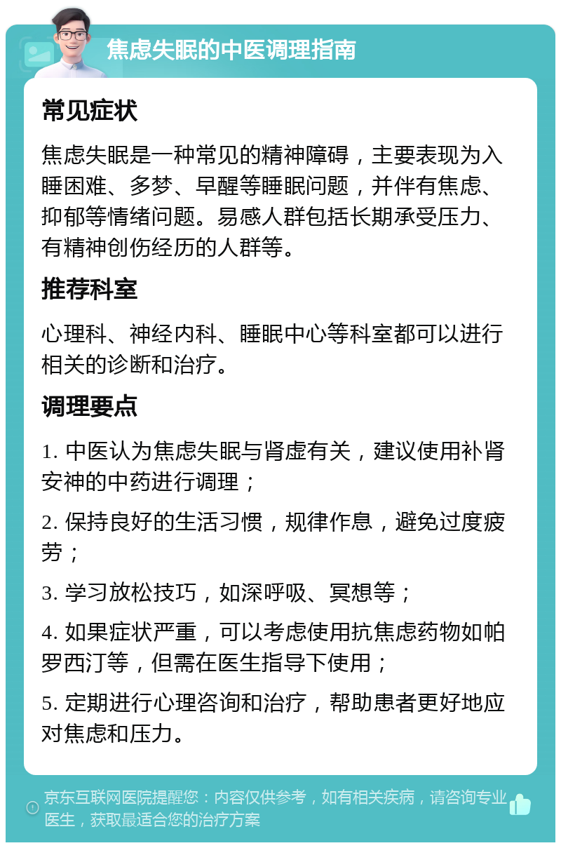 焦虑失眠的中医调理指南 常见症状 焦虑失眠是一种常见的精神障碍，主要表现为入睡困难、多梦、早醒等睡眠问题，并伴有焦虑、抑郁等情绪问题。易感人群包括长期承受压力、有精神创伤经历的人群等。 推荐科室 心理科、神经内科、睡眠中心等科室都可以进行相关的诊断和治疗。 调理要点 1. 中医认为焦虑失眠与肾虚有关，建议使用补肾安神的中药进行调理； 2. 保持良好的生活习惯，规律作息，避免过度疲劳； 3. 学习放松技巧，如深呼吸、冥想等； 4. 如果症状严重，可以考虑使用抗焦虑药物如帕罗西汀等，但需在医生指导下使用； 5. 定期进行心理咨询和治疗，帮助患者更好地应对焦虑和压力。