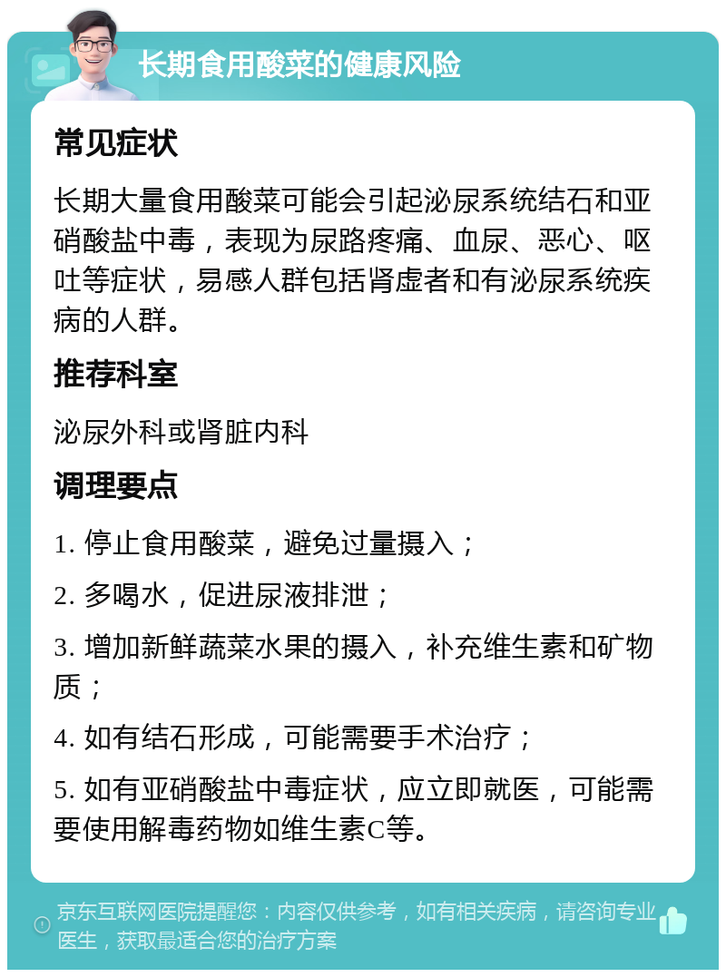 长期食用酸菜的健康风险 常见症状 长期大量食用酸菜可能会引起泌尿系统结石和亚硝酸盐中毒，表现为尿路疼痛、血尿、恶心、呕吐等症状，易感人群包括肾虚者和有泌尿系统疾病的人群。 推荐科室 泌尿外科或肾脏内科 调理要点 1. 停止食用酸菜，避免过量摄入； 2. 多喝水，促进尿液排泄； 3. 增加新鲜蔬菜水果的摄入，补充维生素和矿物质； 4. 如有结石形成，可能需要手术治疗； 5. 如有亚硝酸盐中毒症状，应立即就医，可能需要使用解毒药物如维生素C等。