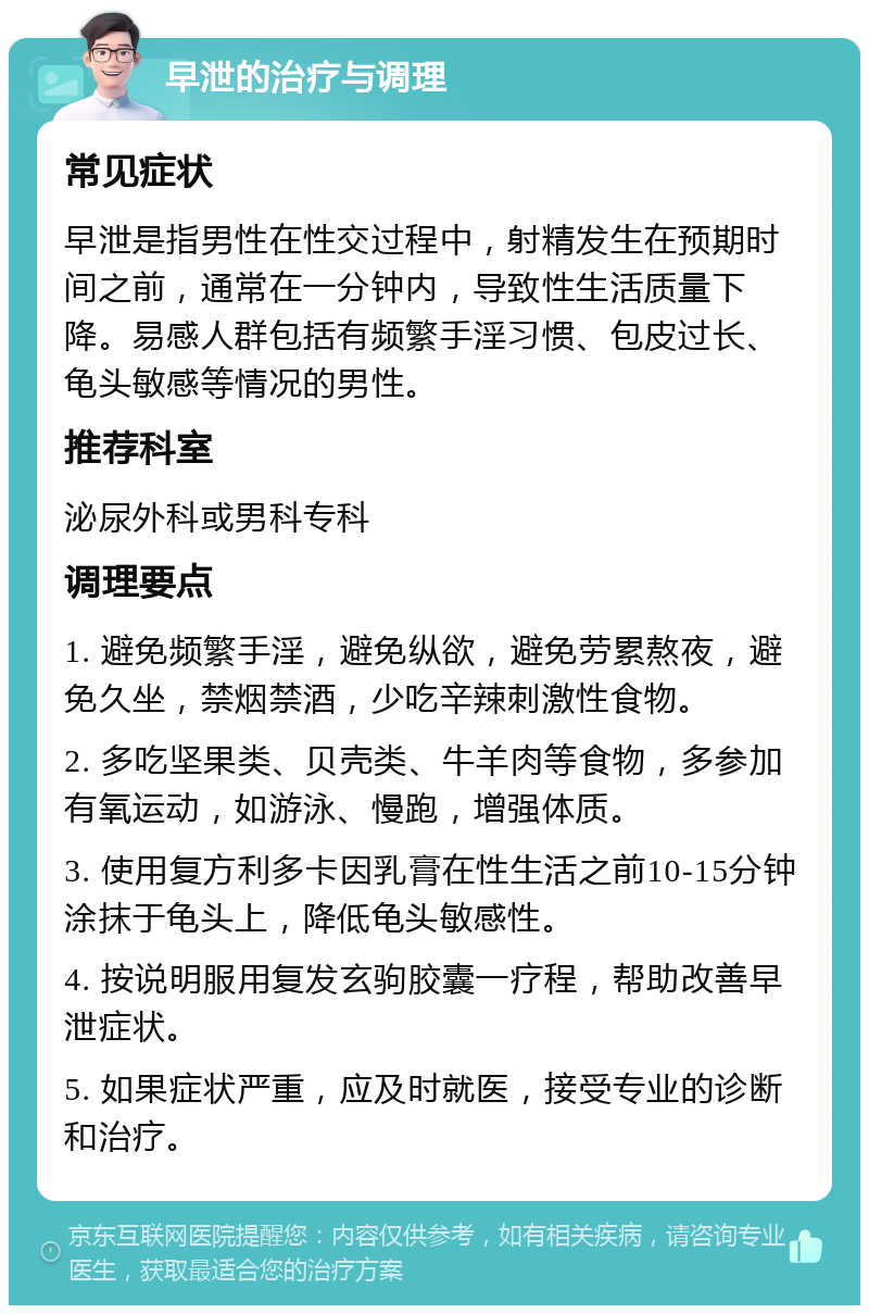 早泄的治疗与调理 常见症状 早泄是指男性在性交过程中，射精发生在预期时间之前，通常在一分钟内，导致性生活质量下降。易感人群包括有频繁手淫习惯、包皮过长、龟头敏感等情况的男性。 推荐科室 泌尿外科或男科专科 调理要点 1. 避免频繁手淫，避免纵欲，避免劳累熬夜，避免久坐，禁烟禁酒，少吃辛辣刺激性食物。 2. 多吃坚果类、贝壳类、牛羊肉等食物，多参加有氧运动，如游泳、慢跑，增强体质。 3. 使用复方利多卡因乳膏在性生活之前10-15分钟涂抹于龟头上，降低龟头敏感性。 4. 按说明服用复发玄驹胶囊一疗程，帮助改善早泄症状。 5. 如果症状严重，应及时就医，接受专业的诊断和治疗。