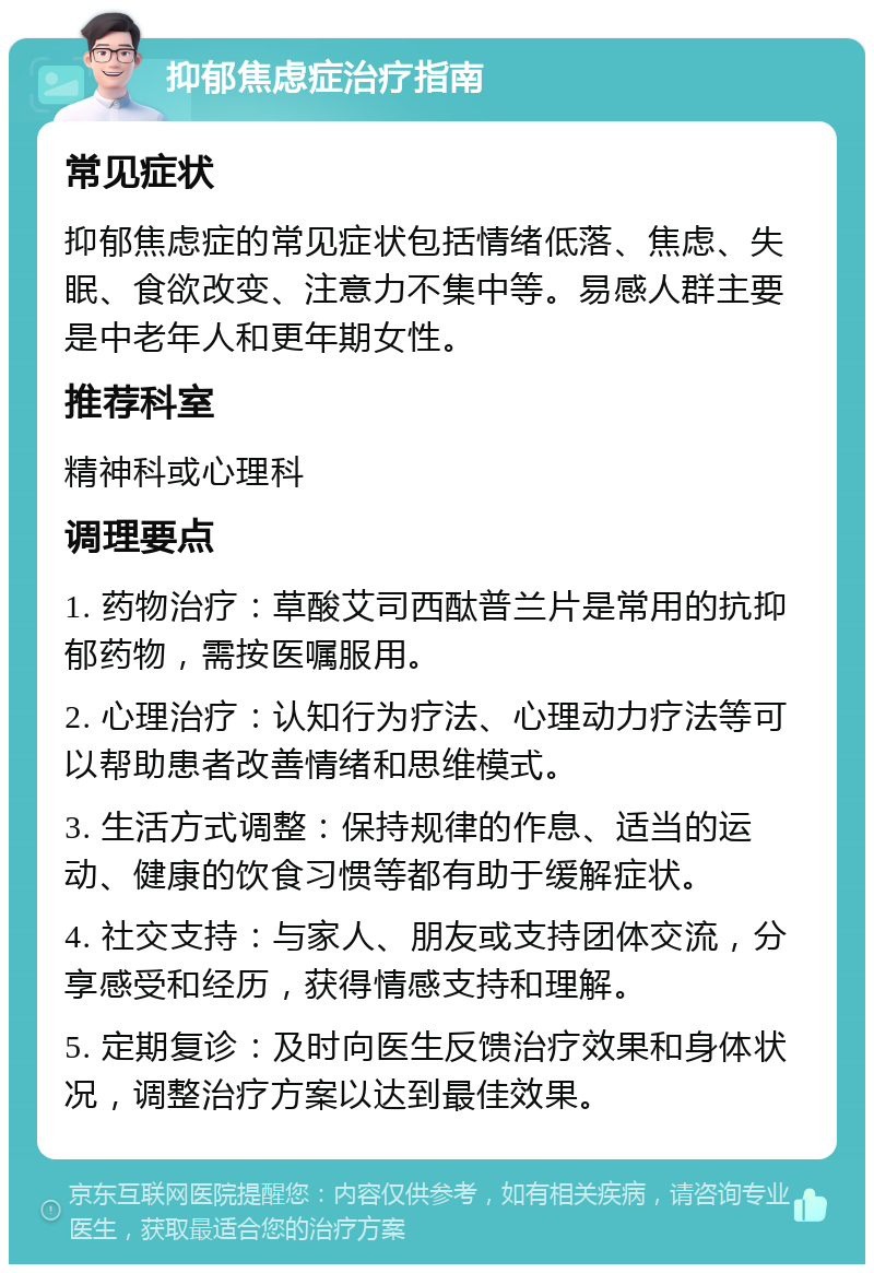 抑郁焦虑症治疗指南 常见症状 抑郁焦虑症的常见症状包括情绪低落、焦虑、失眠、食欲改变、注意力不集中等。易感人群主要是中老年人和更年期女性。 推荐科室 精神科或心理科 调理要点 1. 药物治疗：草酸艾司西酞普兰片是常用的抗抑郁药物，需按医嘱服用。 2. 心理治疗：认知行为疗法、心理动力疗法等可以帮助患者改善情绪和思维模式。 3. 生活方式调整：保持规律的作息、适当的运动、健康的饮食习惯等都有助于缓解症状。 4. 社交支持：与家人、朋友或支持团体交流，分享感受和经历，获得情感支持和理解。 5. 定期复诊：及时向医生反馈治疗效果和身体状况，调整治疗方案以达到最佳效果。