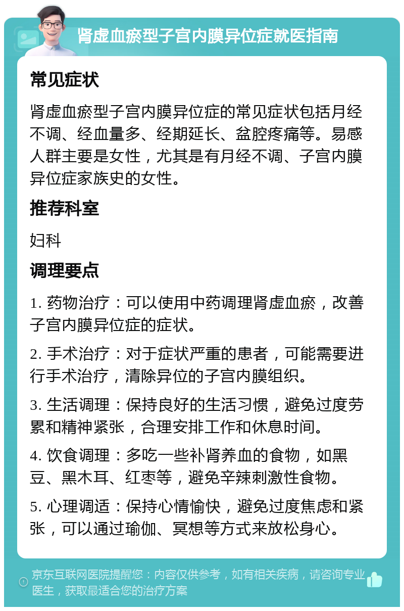 肾虚血瘀型子宫内膜异位症就医指南 常见症状 肾虚血瘀型子宫内膜异位症的常见症状包括月经不调、经血量多、经期延长、盆腔疼痛等。易感人群主要是女性，尤其是有月经不调、子宫内膜异位症家族史的女性。 推荐科室 妇科 调理要点 1. 药物治疗：可以使用中药调理肾虚血瘀，改善子宫内膜异位症的症状。 2. 手术治疗：对于症状严重的患者，可能需要进行手术治疗，清除异位的子宫内膜组织。 3. 生活调理：保持良好的生活习惯，避免过度劳累和精神紧张，合理安排工作和休息时间。 4. 饮食调理：多吃一些补肾养血的食物，如黑豆、黑木耳、红枣等，避免辛辣刺激性食物。 5. 心理调适：保持心情愉快，避免过度焦虑和紧张，可以通过瑜伽、冥想等方式来放松身心。