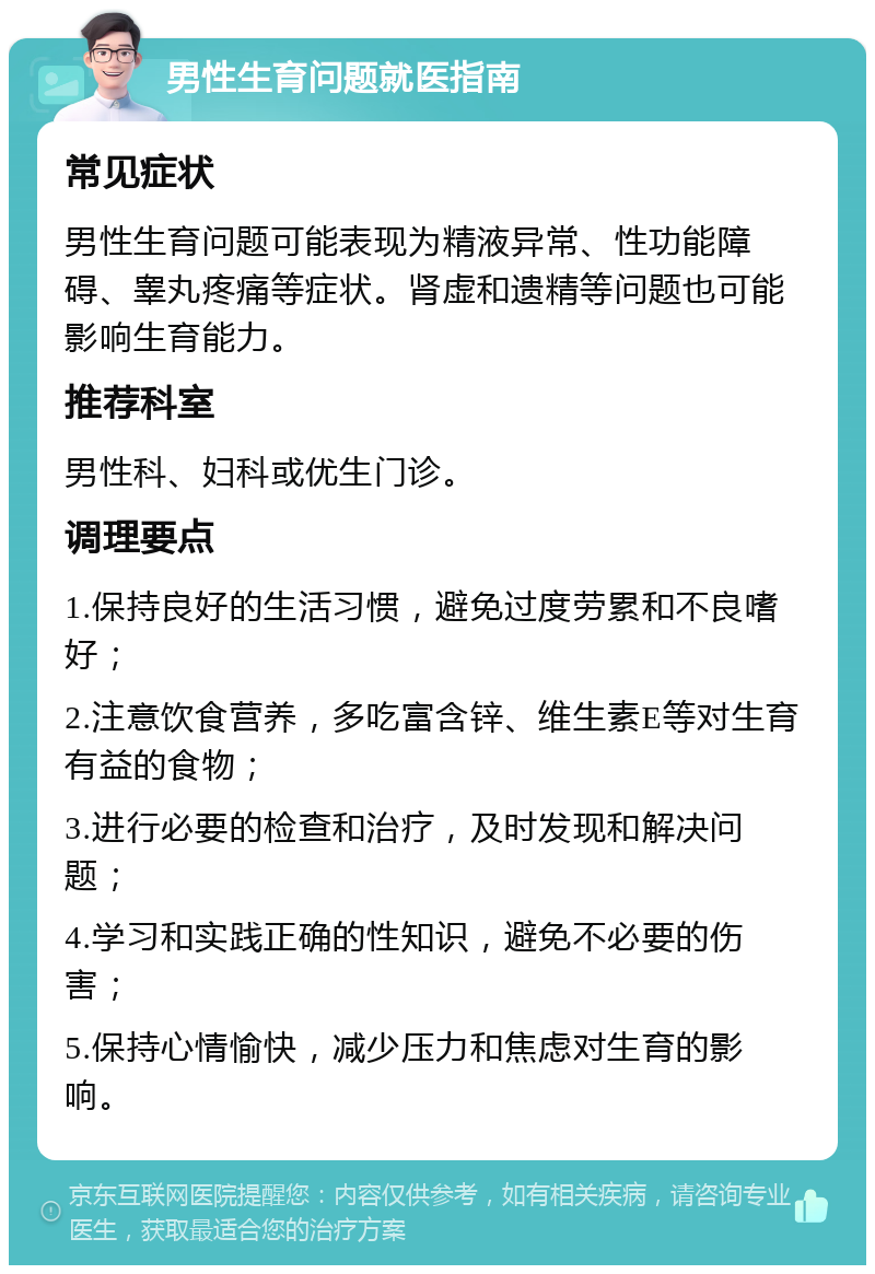 男性生育问题就医指南 常见症状 男性生育问题可能表现为精液异常、性功能障碍、睾丸疼痛等症状。肾虚和遗精等问题也可能影响生育能力。 推荐科室 男性科、妇科或优生门诊。 调理要点 1.保持良好的生活习惯，避免过度劳累和不良嗜好； 2.注意饮食营养，多吃富含锌、维生素E等对生育有益的食物； 3.进行必要的检查和治疗，及时发现和解决问题； 4.学习和实践正确的性知识，避免不必要的伤害； 5.保持心情愉快，减少压力和焦虑对生育的影响。