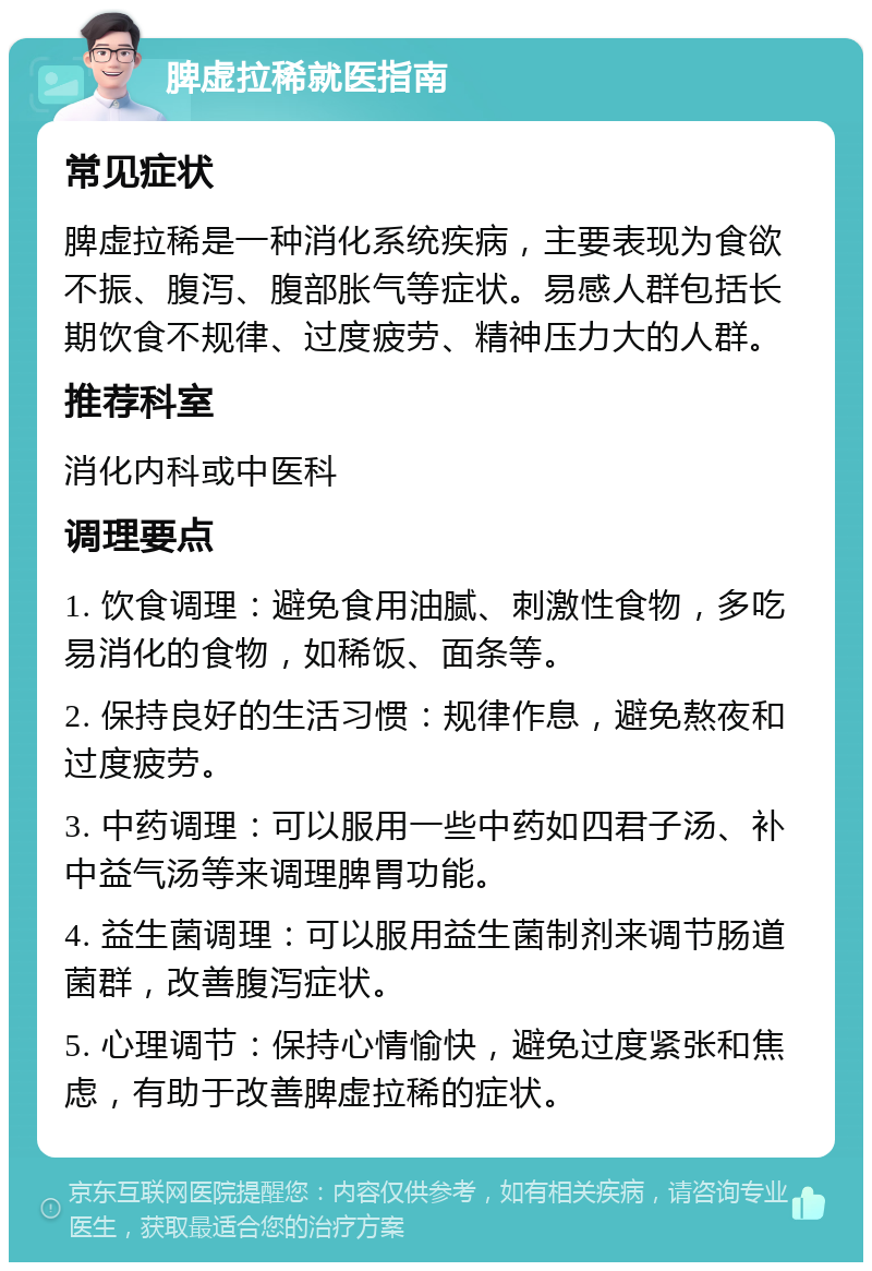 脾虚拉稀就医指南 常见症状 脾虚拉稀是一种消化系统疾病，主要表现为食欲不振、腹泻、腹部胀气等症状。易感人群包括长期饮食不规律、过度疲劳、精神压力大的人群。 推荐科室 消化内科或中医科 调理要点 1. 饮食调理：避免食用油腻、刺激性食物，多吃易消化的食物，如稀饭、面条等。 2. 保持良好的生活习惯：规律作息，避免熬夜和过度疲劳。 3. 中药调理：可以服用一些中药如四君子汤、补中益气汤等来调理脾胃功能。 4. 益生菌调理：可以服用益生菌制剂来调节肠道菌群，改善腹泻症状。 5. 心理调节：保持心情愉快，避免过度紧张和焦虑，有助于改善脾虚拉稀的症状。