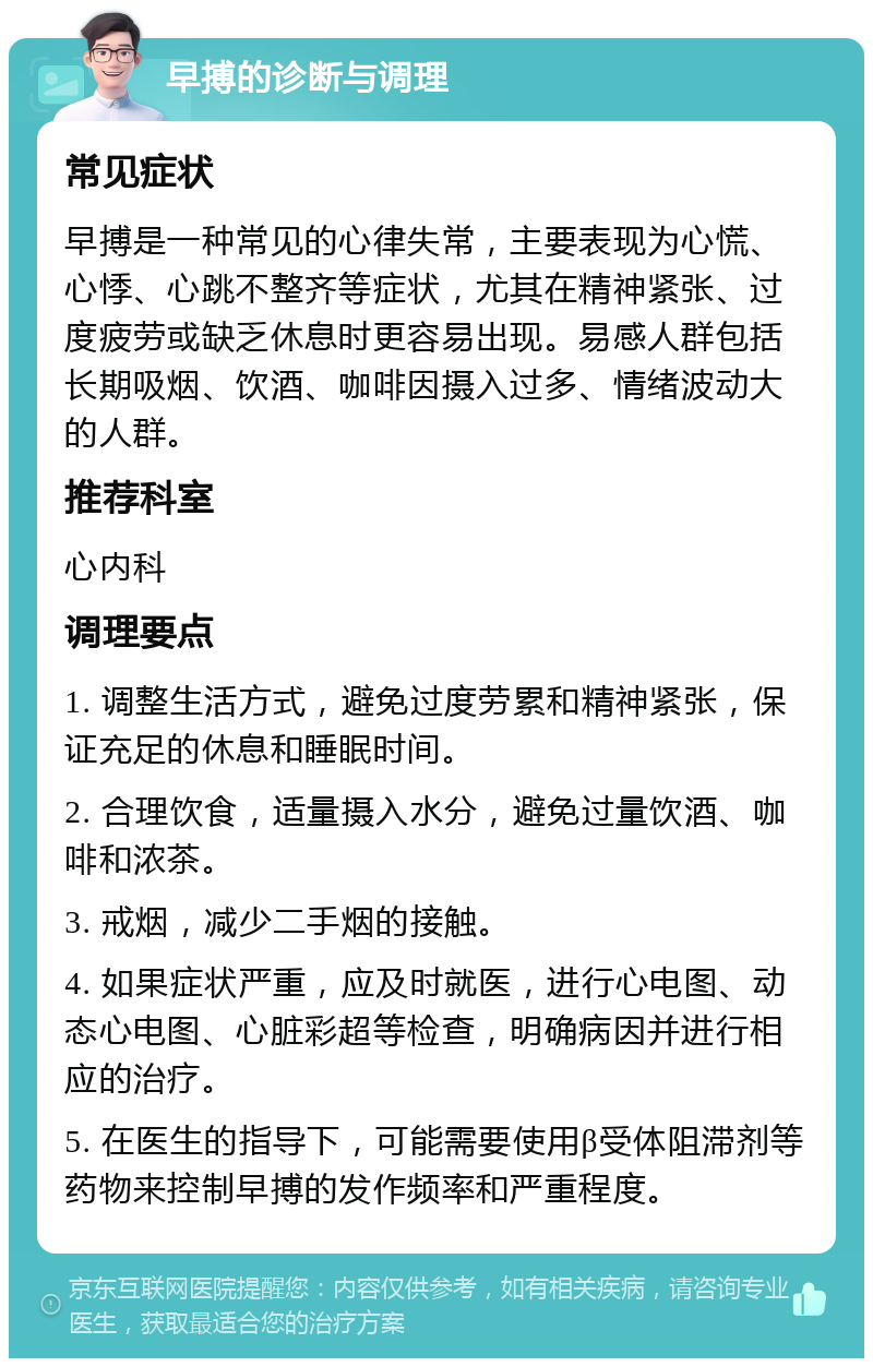 早搏的诊断与调理 常见症状 早搏是一种常见的心律失常，主要表现为心慌、心悸、心跳不整齐等症状，尤其在精神紧张、过度疲劳或缺乏休息时更容易出现。易感人群包括长期吸烟、饮酒、咖啡因摄入过多、情绪波动大的人群。 推荐科室 心内科 调理要点 1. 调整生活方式，避免过度劳累和精神紧张，保证充足的休息和睡眠时间。 2. 合理饮食，适量摄入水分，避免过量饮酒、咖啡和浓茶。 3. 戒烟，减少二手烟的接触。 4. 如果症状严重，应及时就医，进行心电图、动态心电图、心脏彩超等检查，明确病因并进行相应的治疗。 5. 在医生的指导下，可能需要使用β受体阻滞剂等药物来控制早搏的发作频率和严重程度。