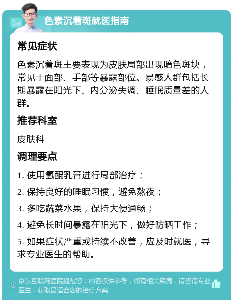 色素沉着斑就医指南 常见症状 色素沉着斑主要表现为皮肤局部出现暗色斑块，常见于面部、手部等暴露部位。易感人群包括长期暴露在阳光下、内分泌失调、睡眠质量差的人群。 推荐科室 皮肤科 调理要点 1. 使用氢醌乳膏进行局部治疗； 2. 保持良好的睡眠习惯，避免熬夜； 3. 多吃蔬菜水果，保持大便通畅； 4. 避免长时间暴露在阳光下，做好防晒工作； 5. 如果症状严重或持续不改善，应及时就医，寻求专业医生的帮助。