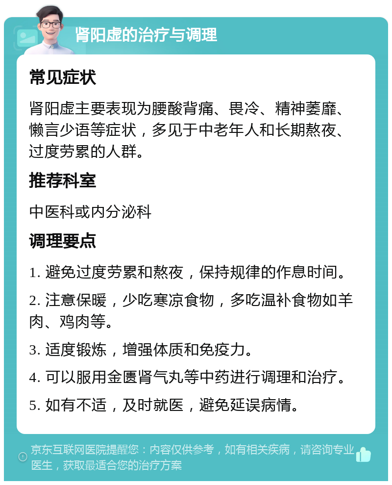 肾阳虚的治疗与调理 常见症状 肾阳虚主要表现为腰酸背痛、畏冷、精神萎靡、懒言少语等症状，多见于中老年人和长期熬夜、过度劳累的人群。 推荐科室 中医科或内分泌科 调理要点 1. 避免过度劳累和熬夜，保持规律的作息时间。 2. 注意保暖，少吃寒凉食物，多吃温补食物如羊肉、鸡肉等。 3. 适度锻炼，增强体质和免疫力。 4. 可以服用金匮肾气丸等中药进行调理和治疗。 5. 如有不适，及时就医，避免延误病情。