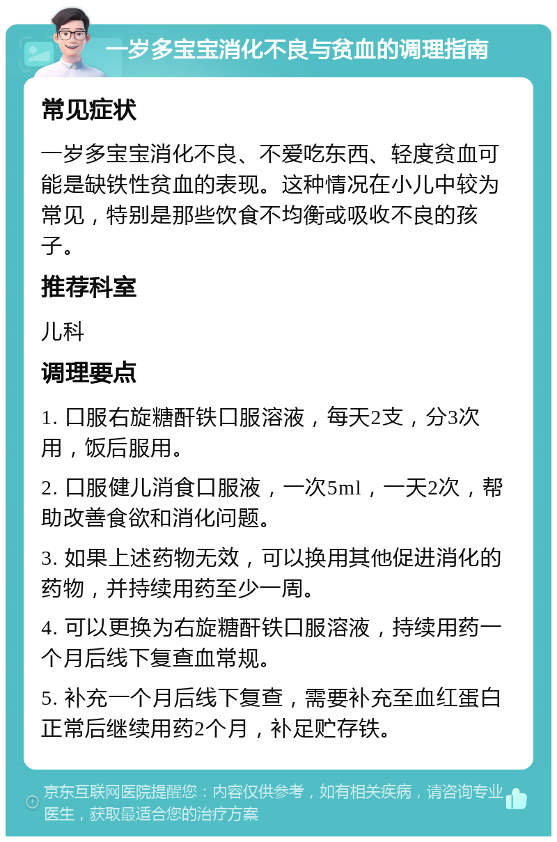 一岁多宝宝消化不良与贫血的调理指南 常见症状 一岁多宝宝消化不良、不爱吃东西、轻度贫血可能是缺铁性贫血的表现。这种情况在小儿中较为常见，特别是那些饮食不均衡或吸收不良的孩子。 推荐科室 儿科 调理要点 1. 口服右旋糖酐铁口服溶液，每天2支，分3次用，饭后服用。 2. 口服健儿消食口服液，一次5ml，一天2次，帮助改善食欲和消化问题。 3. 如果上述药物无效，可以换用其他促进消化的药物，并持续用药至少一周。 4. 可以更换为右旋糖酐铁口服溶液，持续用药一个月后线下复查血常规。 5. 补充一个月后线下复查，需要补充至血红蛋白正常后继续用药2个月，补足贮存铁。