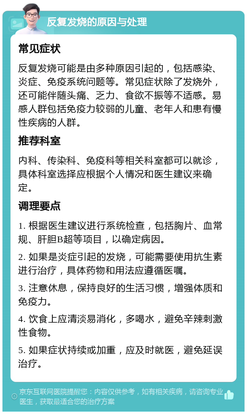 反复发烧的原因与处理 常见症状 反复发烧可能是由多种原因引起的，包括感染、炎症、免疫系统问题等。常见症状除了发烧外，还可能伴随头痛、乏力、食欲不振等不适感。易感人群包括免疫力较弱的儿童、老年人和患有慢性疾病的人群。 推荐科室 内科、传染科、免疫科等相关科室都可以就诊，具体科室选择应根据个人情况和医生建议来确定。 调理要点 1. 根据医生建议进行系统检查，包括胸片、血常规、肝胆B超等项目，以确定病因。 2. 如果是炎症引起的发烧，可能需要使用抗生素进行治疗，具体药物和用法应遵循医嘱。 3. 注意休息，保持良好的生活习惯，增强体质和免疫力。 4. 饮食上应清淡易消化，多喝水，避免辛辣刺激性食物。 5. 如果症状持续或加重，应及时就医，避免延误治疗。