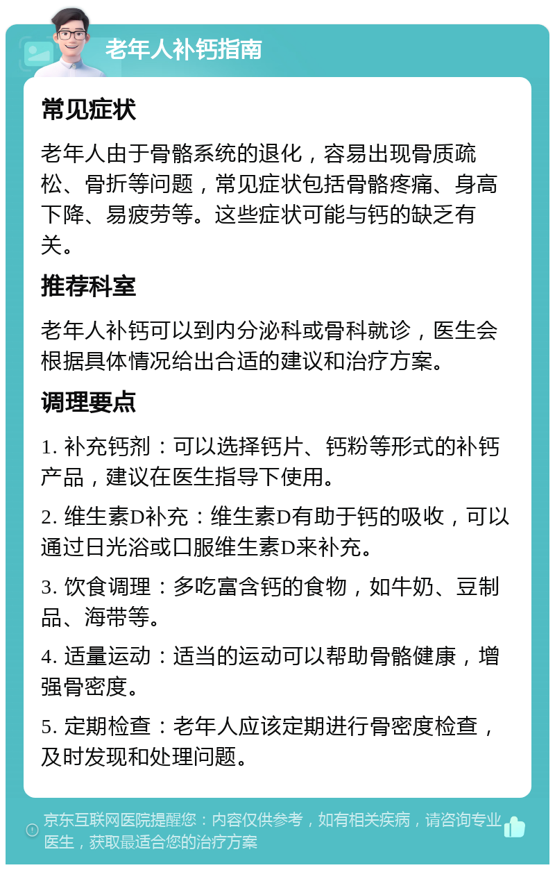 老年人补钙指南 常见症状 老年人由于骨骼系统的退化，容易出现骨质疏松、骨折等问题，常见症状包括骨骼疼痛、身高下降、易疲劳等。这些症状可能与钙的缺乏有关。 推荐科室 老年人补钙可以到内分泌科或骨科就诊，医生会根据具体情况给出合适的建议和治疗方案。 调理要点 1. 补充钙剂：可以选择钙片、钙粉等形式的补钙产品，建议在医生指导下使用。 2. 维生素D补充：维生素D有助于钙的吸收，可以通过日光浴或口服维生素D来补充。 3. 饮食调理：多吃富含钙的食物，如牛奶、豆制品、海带等。 4. 适量运动：适当的运动可以帮助骨骼健康，增强骨密度。 5. 定期检查：老年人应该定期进行骨密度检查，及时发现和处理问题。