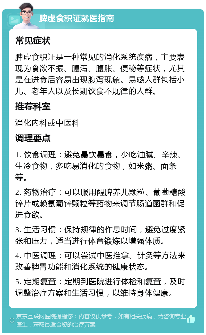 脾虚食积证就医指南 常见症状 脾虚食积证是一种常见的消化系统疾病，主要表现为食欲不振、腹泻、腹胀、便秘等症状，尤其是在进食后容易出现腹泻现象。易感人群包括小儿、老年人以及长期饮食不规律的人群。 推荐科室 消化内科或中医科 调理要点 1. 饮食调理：避免暴饮暴食，少吃油腻、辛辣、生冷食物，多吃易消化的食物，如米粥、面条等。 2. 药物治疗：可以服用醒脾养儿颗粒、葡萄糖酸锌片或赖氨葡锌颗粒等药物来调节肠道菌群和促进食欲。 3. 生活习惯：保持规律的作息时间，避免过度紧张和压力，适当进行体育锻炼以增强体质。 4. 中医调理：可以尝试中医推拿、针灸等方法来改善脾胃功能和消化系统的健康状态。 5. 定期复查：定期到医院进行体检和复查，及时调整治疗方案和生活习惯，以维持身体健康。