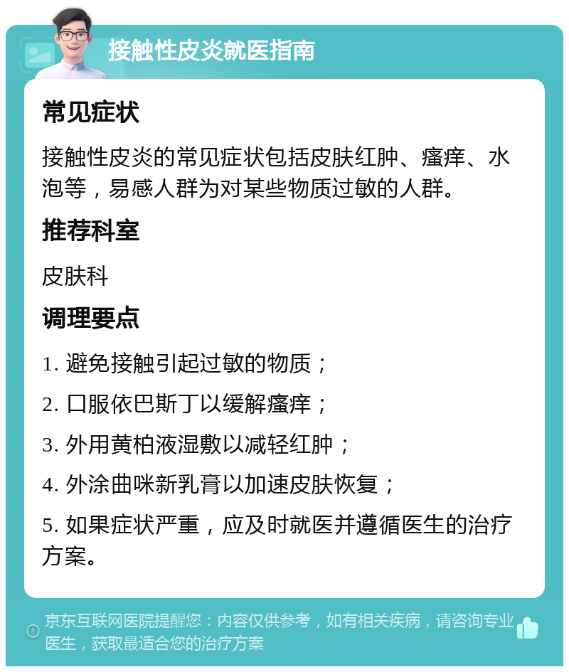 接触性皮炎就医指南 常见症状 接触性皮炎的常见症状包括皮肤红肿、瘙痒、水泡等，易感人群为对某些物质过敏的人群。 推荐科室 皮肤科 调理要点 1. 避免接触引起过敏的物质； 2. 口服依巴斯丁以缓解瘙痒； 3. 外用黄柏液湿敷以减轻红肿； 4. 外涂曲咪新乳膏以加速皮肤恢复； 5. 如果症状严重，应及时就医并遵循医生的治疗方案。