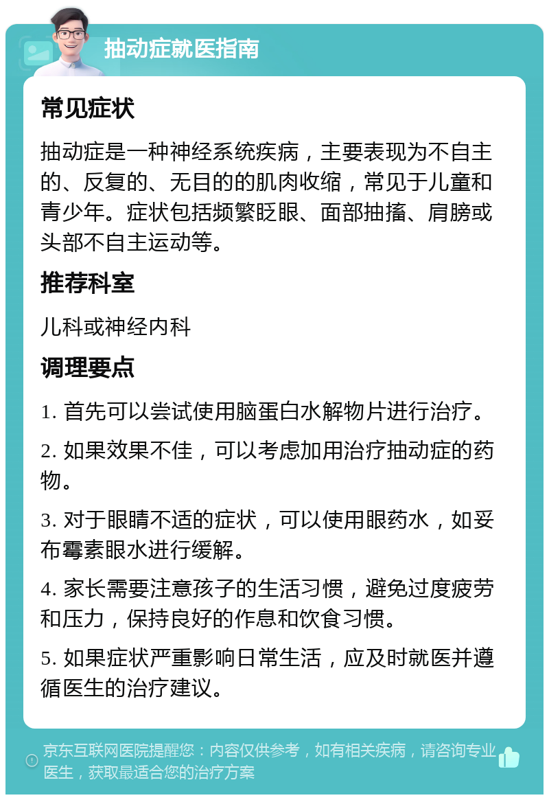 抽动症就医指南 常见症状 抽动症是一种神经系统疾病，主要表现为不自主的、反复的、无目的的肌肉收缩，常见于儿童和青少年。症状包括频繁眨眼、面部抽搐、肩膀或头部不自主运动等。 推荐科室 儿科或神经内科 调理要点 1. 首先可以尝试使用脑蛋白水解物片进行治疗。 2. 如果效果不佳，可以考虑加用治疗抽动症的药物。 3. 对于眼睛不适的症状，可以使用眼药水，如妥布霉素眼水进行缓解。 4. 家长需要注意孩子的生活习惯，避免过度疲劳和压力，保持良好的作息和饮食习惯。 5. 如果症状严重影响日常生活，应及时就医并遵循医生的治疗建议。