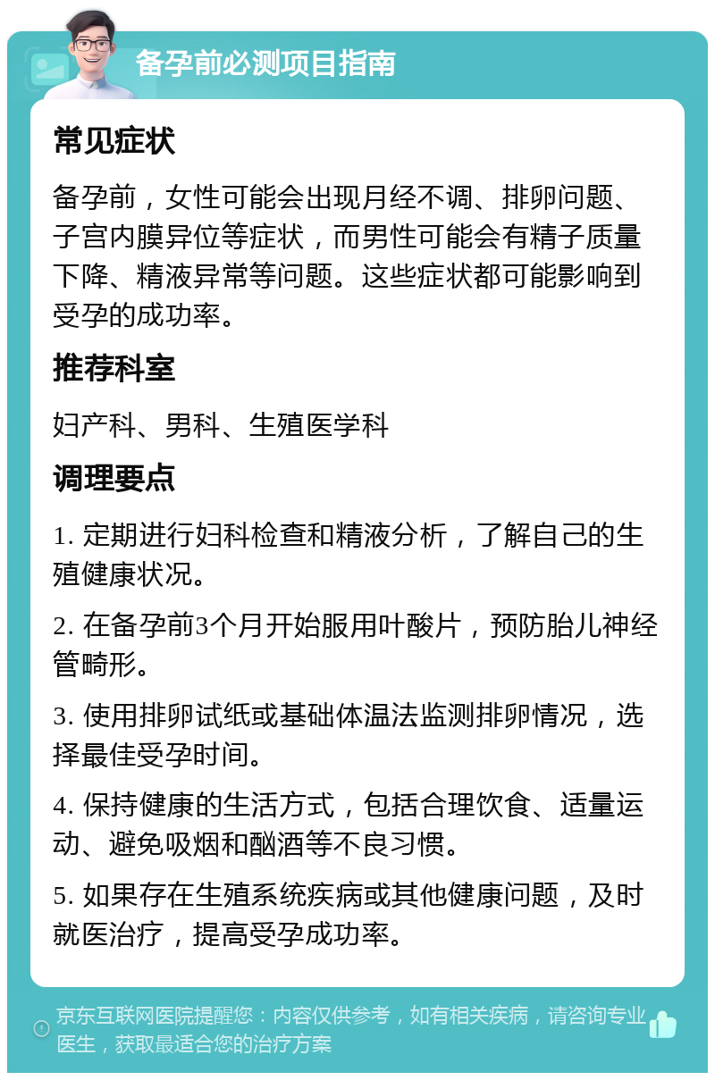 备孕前必测项目指南 常见症状 备孕前，女性可能会出现月经不调、排卵问题、子宫内膜异位等症状，而男性可能会有精子质量下降、精液异常等问题。这些症状都可能影响到受孕的成功率。 推荐科室 妇产科、男科、生殖医学科 调理要点 1. 定期进行妇科检查和精液分析，了解自己的生殖健康状况。 2. 在备孕前3个月开始服用叶酸片，预防胎儿神经管畸形。 3. 使用排卵试纸或基础体温法监测排卵情况，选择最佳受孕时间。 4. 保持健康的生活方式，包括合理饮食、适量运动、避免吸烟和酗酒等不良习惯。 5. 如果存在生殖系统疾病或其他健康问题，及时就医治疗，提高受孕成功率。