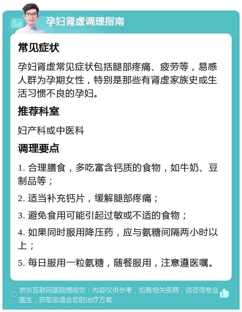 孕妇肾虚调理指南 常见症状 孕妇肾虚常见症状包括腿部疼痛、疲劳等，易感人群为孕期女性，特别是那些有肾虚家族史或生活习惯不良的孕妇。 推荐科室 妇产科或中医科 调理要点 1. 合理膳食，多吃富含钙质的食物，如牛奶、豆制品等； 2. 适当补充钙片，缓解腿部疼痛； 3. 避免食用可能引起过敏或不适的食物； 4. 如果同时服用降压药，应与氨糖间隔两小时以上； 5. 每日服用一粒氨糖，随餐服用，注意遵医嘱。