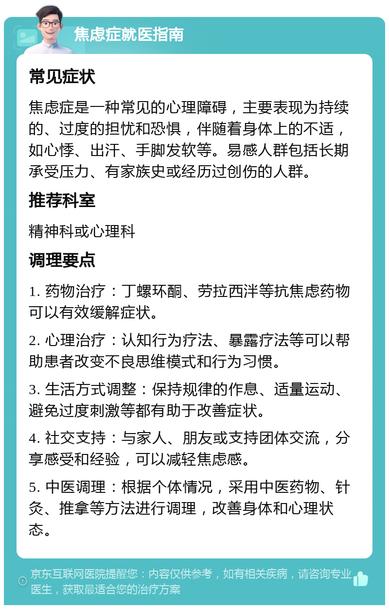 焦虑症就医指南 常见症状 焦虑症是一种常见的心理障碍，主要表现为持续的、过度的担忧和恐惧，伴随着身体上的不适，如心悸、出汗、手脚发软等。易感人群包括长期承受压力、有家族史或经历过创伤的人群。 推荐科室 精神科或心理科 调理要点 1. 药物治疗：丁螺环酮、劳拉西泮等抗焦虑药物可以有效缓解症状。 2. 心理治疗：认知行为疗法、暴露疗法等可以帮助患者改变不良思维模式和行为习惯。 3. 生活方式调整：保持规律的作息、适量运动、避免过度刺激等都有助于改善症状。 4. 社交支持：与家人、朋友或支持团体交流，分享感受和经验，可以减轻焦虑感。 5. 中医调理：根据个体情况，采用中医药物、针灸、推拿等方法进行调理，改善身体和心理状态。