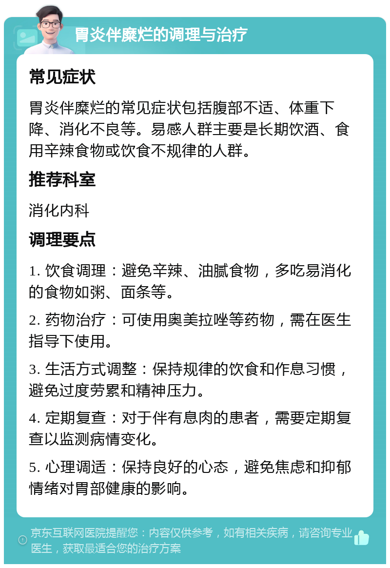 胃炎伴糜烂的调理与治疗 常见症状 胃炎伴糜烂的常见症状包括腹部不适、体重下降、消化不良等。易感人群主要是长期饮酒、食用辛辣食物或饮食不规律的人群。 推荐科室 消化内科 调理要点 1. 饮食调理：避免辛辣、油腻食物，多吃易消化的食物如粥、面条等。 2. 药物治疗：可使用奥美拉唑等药物，需在医生指导下使用。 3. 生活方式调整：保持规律的饮食和作息习惯，避免过度劳累和精神压力。 4. 定期复查：对于伴有息肉的患者，需要定期复查以监测病情变化。 5. 心理调适：保持良好的心态，避免焦虑和抑郁情绪对胃部健康的影响。