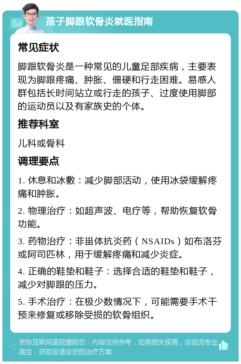 孩子脚跟软骨炎就医指南 常见症状 脚跟软骨炎是一种常见的儿童足部疾病，主要表现为脚跟疼痛、肿胀、僵硬和行走困难。易感人群包括长时间站立或行走的孩子、过度使用脚部的运动员以及有家族史的个体。 推荐科室 儿科或骨科 调理要点 1. 休息和冰敷：减少脚部活动，使用冰袋缓解疼痛和肿胀。 2. 物理治疗：如超声波、电疗等，帮助恢复软骨功能。 3. 药物治疗：非甾体抗炎药（NSAIDs）如布洛芬或阿司匹林，用于缓解疼痛和减少炎症。 4. 正确的鞋垫和鞋子：选择合适的鞋垫和鞋子，减少对脚跟的压力。 5. 手术治疗：在极少数情况下，可能需要手术干预来修复或移除受损的软骨组织。