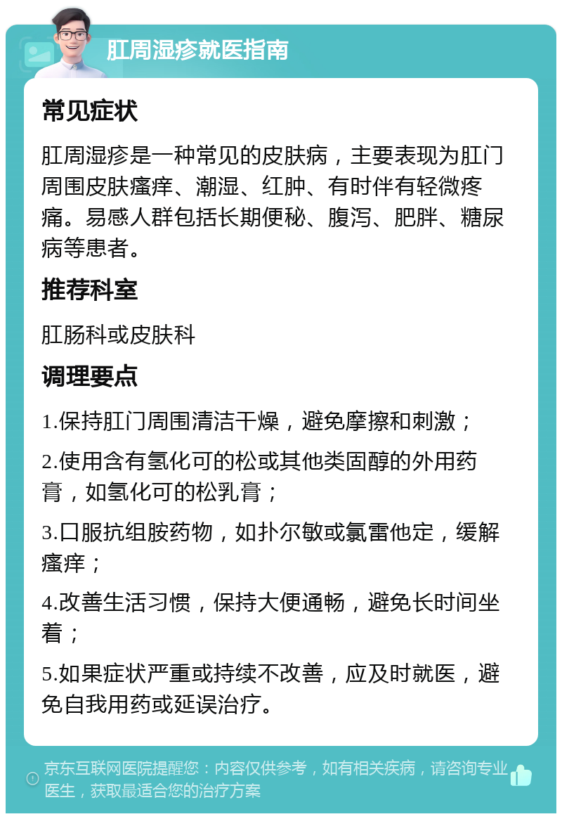 肛周湿疹就医指南 常见症状 肛周湿疹是一种常见的皮肤病，主要表现为肛门周围皮肤瘙痒、潮湿、红肿、有时伴有轻微疼痛。易感人群包括长期便秘、腹泻、肥胖、糖尿病等患者。 推荐科室 肛肠科或皮肤科 调理要点 1.保持肛门周围清洁干燥，避免摩擦和刺激； 2.使用含有氢化可的松或其他类固醇的外用药膏，如氢化可的松乳膏； 3.口服抗组胺药物，如扑尔敏或氯雷他定，缓解瘙痒； 4.改善生活习惯，保持大便通畅，避免长时间坐着； 5.如果症状严重或持续不改善，应及时就医，避免自我用药或延误治疗。